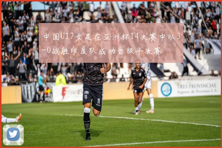 中国U17女足在亚洲杯14决赛中以3-0战胜印度队成功晋级半决赛
