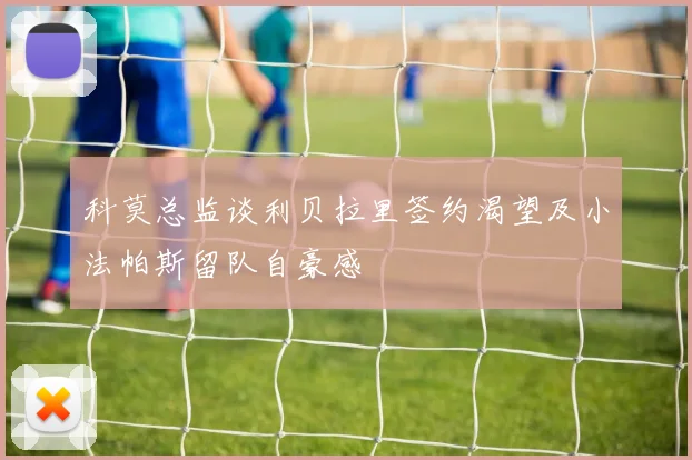 科莫总监谈利贝拉里签约渴望及小法帕斯留队自豪感