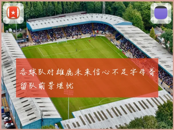 各球队对雄鹿未来信心不足字母哥留队前景堪忧
