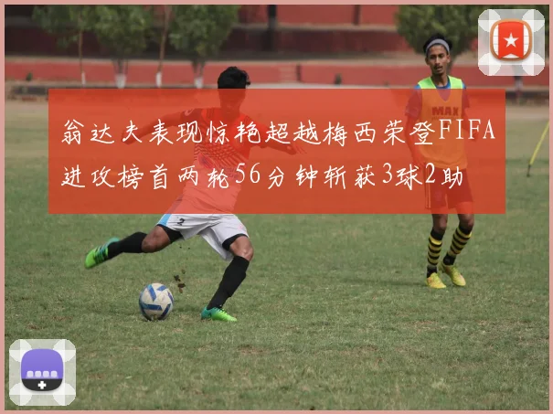 翁达夫表现惊艳超越梅西荣登FIFA进攻榜首两轮56分钟斩获3球2助