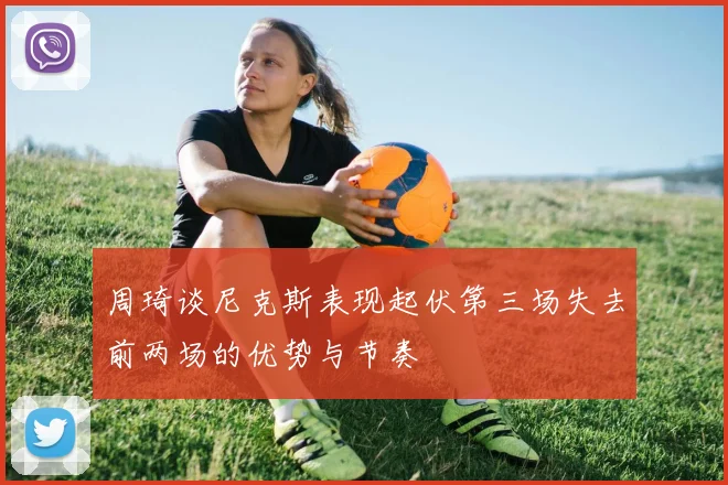 周琦谈尼克斯表现起伏第三场失去前两场的优势与节奏