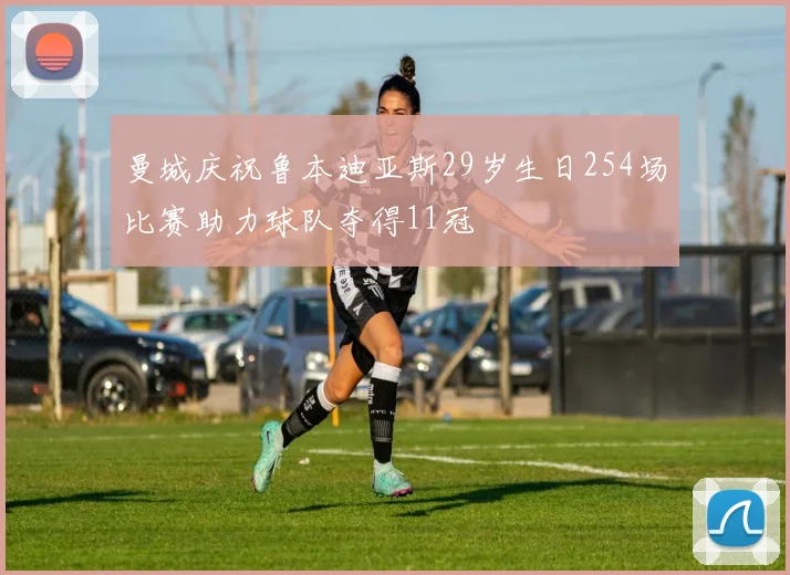 曼城庆祝鲁本迪亚斯29岁生日254场比赛助力球队夺得11冠