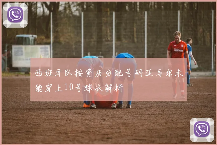 西班牙队按资历分配号码亚马尔未能穿上10号球衣解析