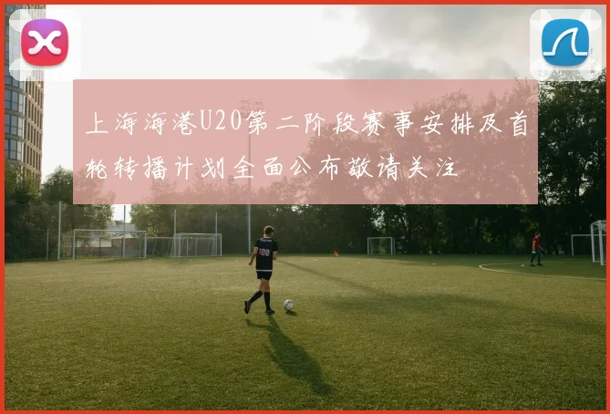 上海海港U20第二阶段赛事安排及首轮转播计划全面公布敬请关注