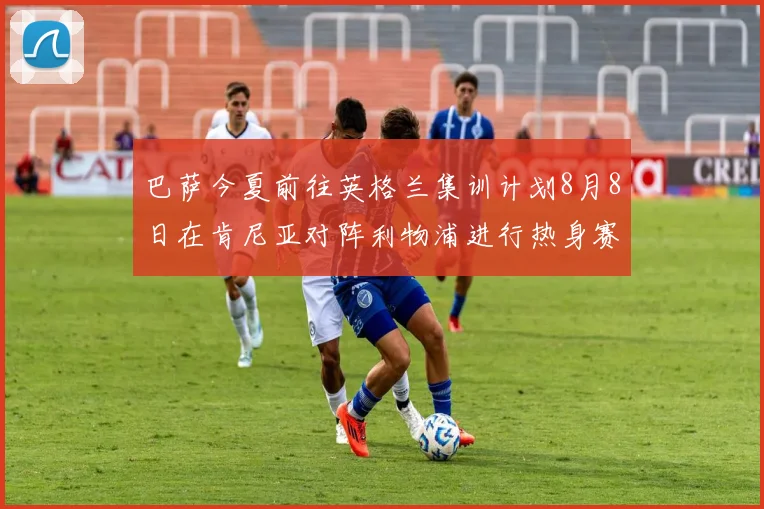 巴萨今夏前往英格兰集训计划8月8日在肯尼亚对阵利物浦进行热身赛