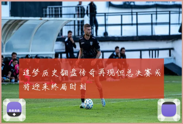 追梦历史翻盘传奇再现但总决赛或将迎来终局时刻