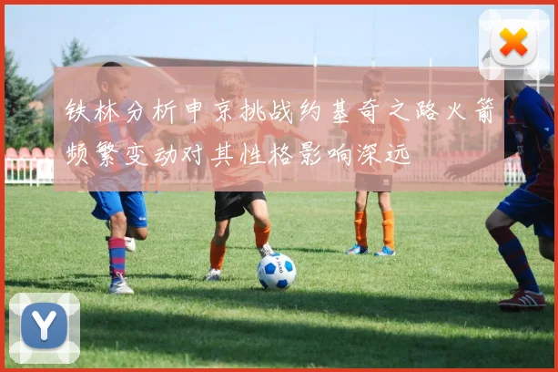 铁林分析申京挑战约基奇之路火箭频繁变动对其性格影响深远