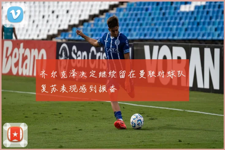 齐尔克泽决定继续留在曼联对球队复苏表现感到振奋