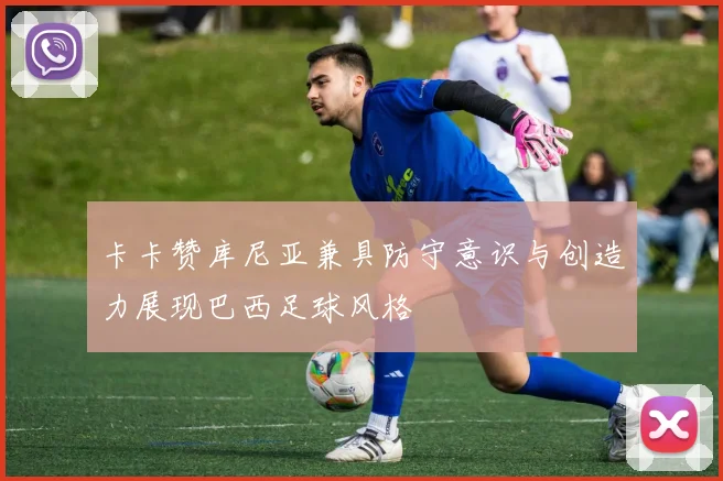 卡卡赞库尼亚兼具防守意识与创造力展现巴西足球风格