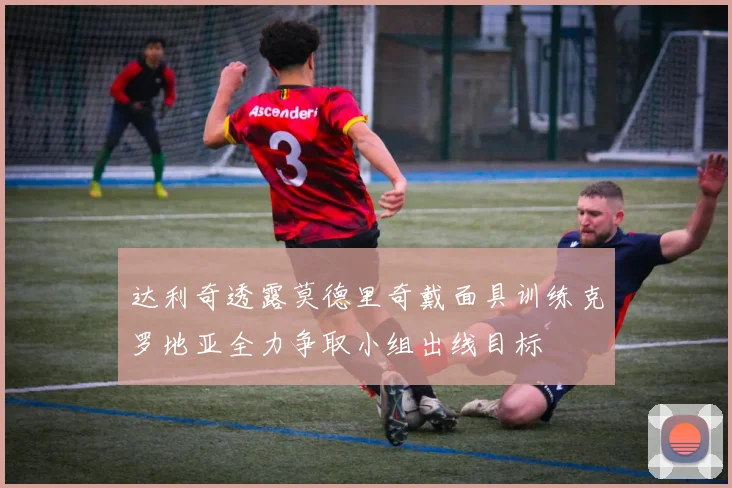 达利奇透露莫德里奇戴面具训练克罗地亚全力争取小组出线目标