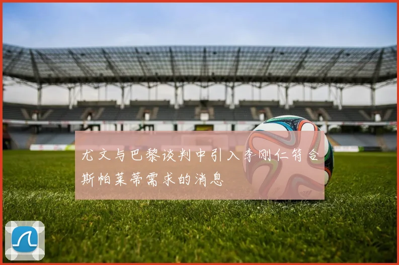 尤文与巴黎谈判中引入李刚仁符合斯帕莱蒂需求的消息