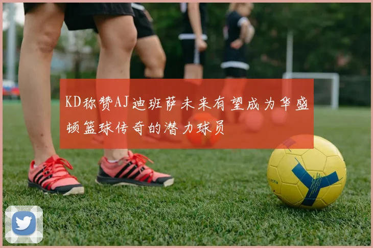 KD称赞AJ迪班萨未来有望成为华盛顿篮球传奇的潜力球员