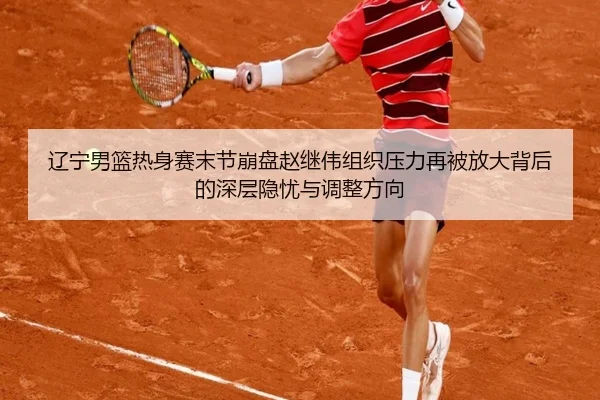辽宁男篮热身赛末节崩盘赵继伟组织压力再被放大背后的深层隐忧与调整方向